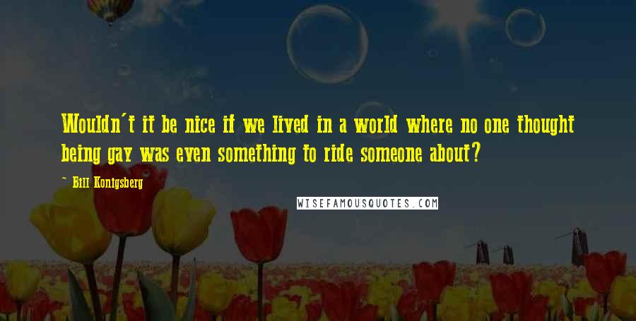 Bill Konigsberg quotes: Wouldn't it be nice if we lived in a world where no one thought being gay was even something to ride someone about?