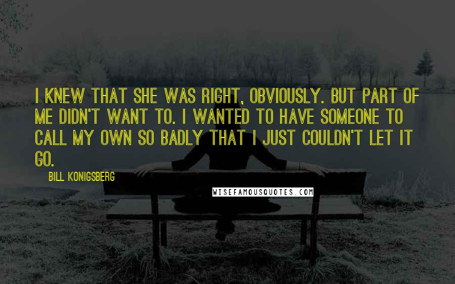 Bill Konigsberg quotes: I knew that she was right, obviously. But part of me didn't want to. I wanted to have someone to call my own so badly that I just couldn't let Bill Konigsberg quotes: I knew that she was right, obviously. But part of me didn't want to. I wanted to have someone to call my own so badly that I just couldn't let