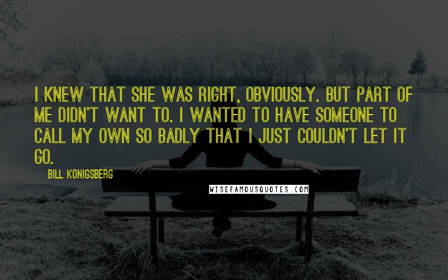 Bill Konigsberg quotes: I knew that she was right, obviously. But part of me didn't want to. I wanted to have someone to call my own so badly that I just couldn't let