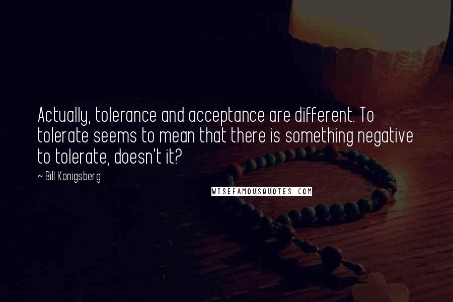 Bill Konigsberg quotes: Actually, tolerance and acceptance are different. To tolerate seems to mean that there is something negative to tolerate, doesn't it? Bill Konigsberg quotes: Actually, tolerance and acceptance are different. To tolerate seems to mean that there is something negative to tolerate, doesn't it?