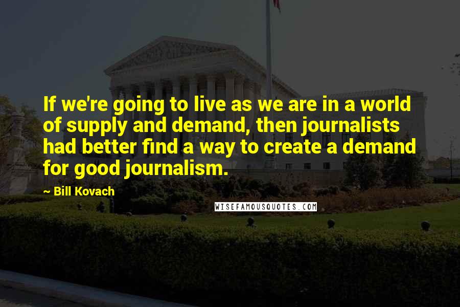 Bill Kovach quotes: If we're going to live as we are in a world of supply and demand, then journalists had better find a way to create a demand for good journalism.