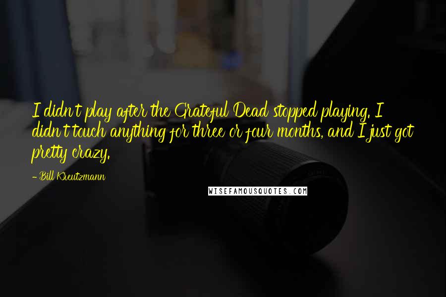Bill Kreutzmann quotes: I didn't play after the Grateful Dead stopped playing. I didn't touch anything for three or four months, and I just got pretty crazy. Bill Kreutzmann quotes: I didn't play after the Grateful Dead stopped playing. I didn't touch anything for three or four months, and I just got pretty crazy.