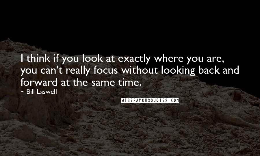 Bill Laswell quotes: I think if you look at exactly where you are, you can't really focus without looking back and forward at the same time.