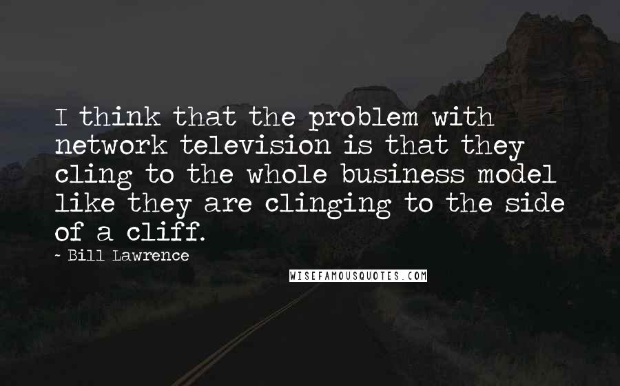 Bill Lawrence quotes: I think that the problem with network television is that they cling to the whole business model like they are clinging to the side of a cliff.