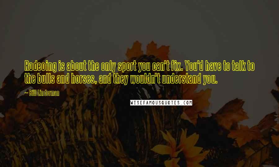 Bill Linderman quotes: Rodeoing is about the only sport you can't fix. You'd have to talk to the bulls and horses, and they wouldn't understand you. Bill Linderman quotes: Rodeoing is about the only sport you can't fix. You'd have to talk to the bulls and horses, and they wouldn't understand you.