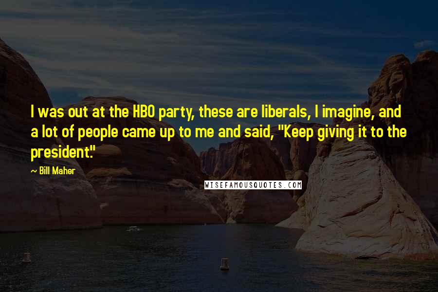 Bill Maher quotes: I was out at the HBO party, these are liberals, I imagine, and a lot of people came up to me and said, "Keep giving it to the president."