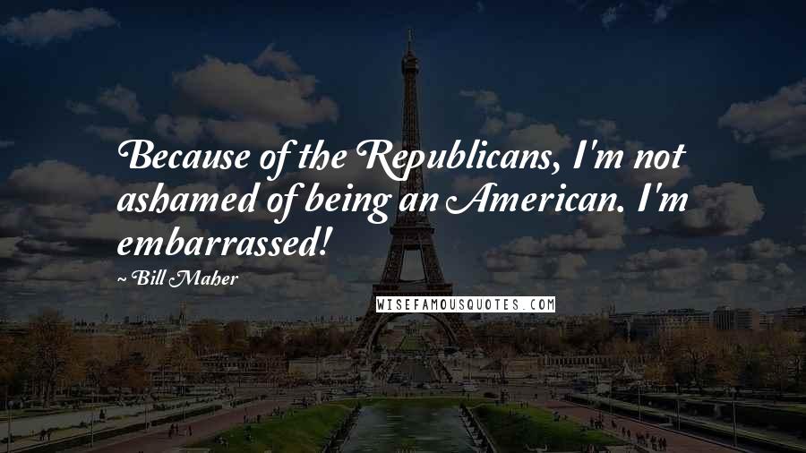 Bill Maher quotes: Because of the Republicans, I'm not ashamed of being an American. I'm embarrassed!