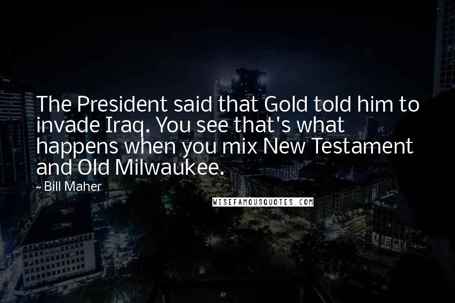 Bill Maher quotes: The President said that Gold told him to invade Iraq. You see that's what happens when you mix New Testament and Old Milwaukee.