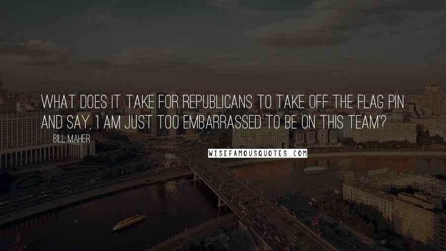 Bill Maher quotes: What does it take for Republicans to take off the flag pin and say, 'I am just too embarrassed to be on this team'?