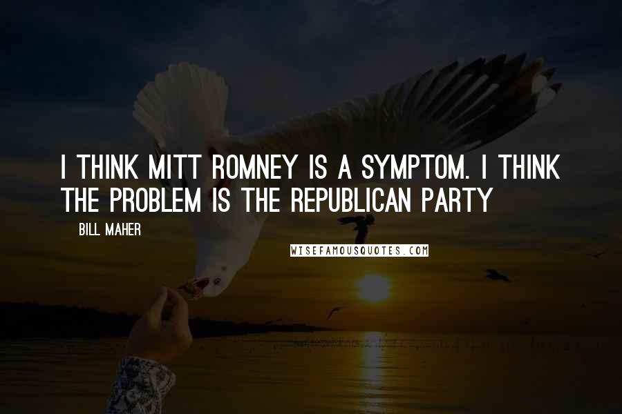 Bill Maher quotes: I think Mitt Romney is a symptom. I think the problem is the Republican Party