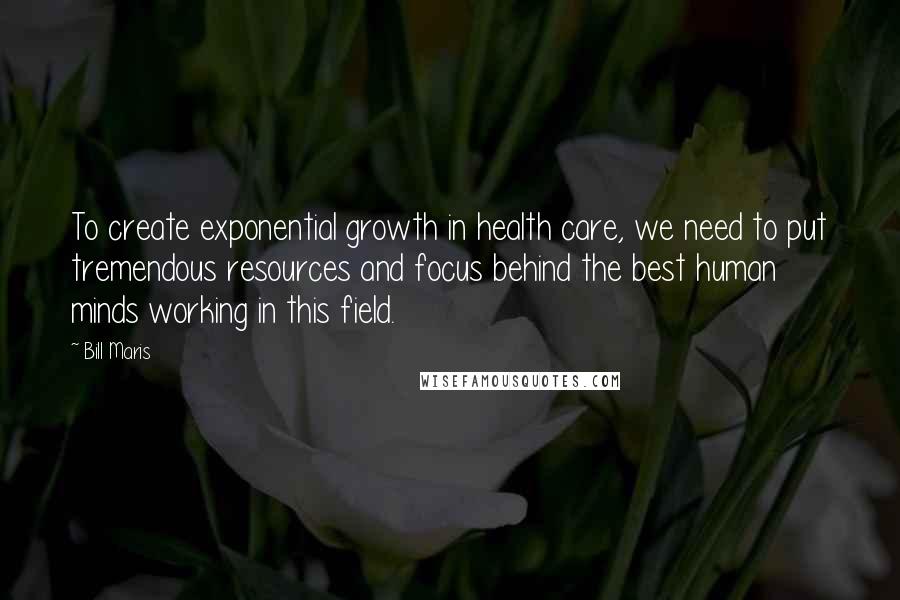 Bill Maris quotes: To create exponential growth in health care, we need to put tremendous resources and focus behind the best human minds working in this field. Bill Maris quotes: To create exponential growth in health care, we need to put tremendous resources and focus behind the best human minds working in this field.