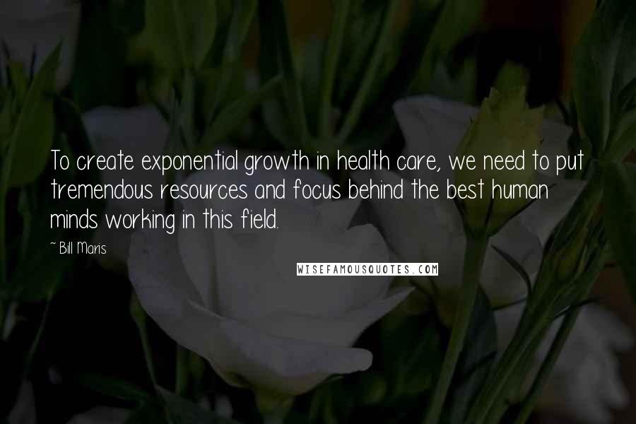 Bill Maris quotes: To create exponential growth in health care, we need to put tremendous resources and focus behind the best human minds working in this field.