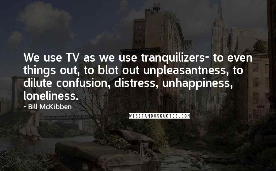 Bill McKibben quotes: We use TV as we use tranquilizers- to even things out, to blot out unpleasantness, to dilute confusion, distress, unhappiness, loneliness.