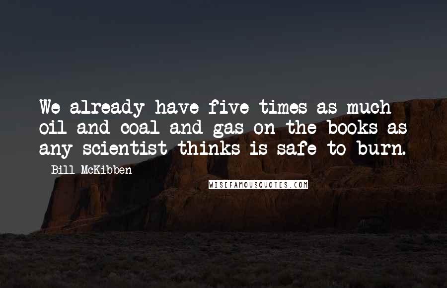 Bill McKibben quotes: We already have five times as much oil and coal and gas on the books as any scientist thinks is safe to burn.