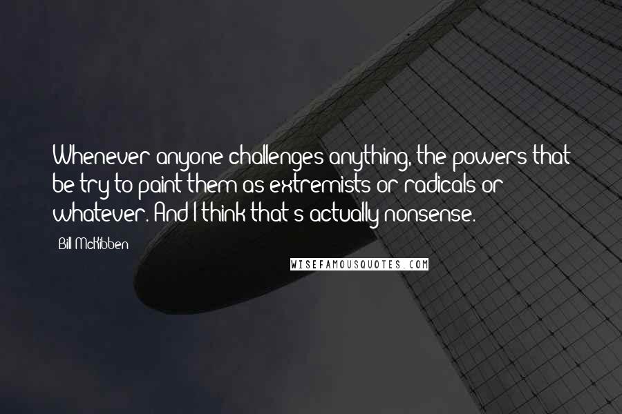 Bill McKibben quotes: Whenever anyone challenges anything, the powers that be try to paint them as extremists or radicals or whatever. And I think that's actually nonsense.