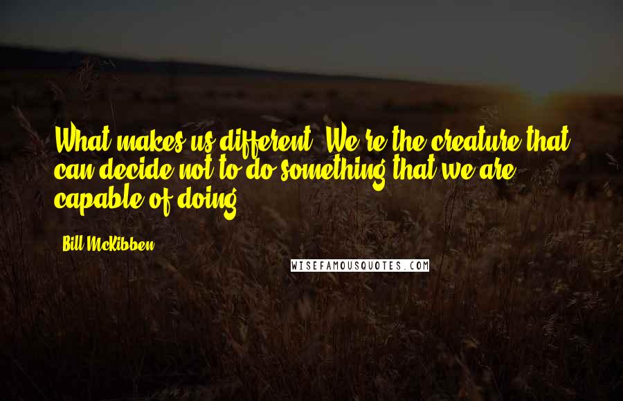Bill McKibben quotes: What makes us different? We're the creature that can decide not to do something that we are capable of doing.
