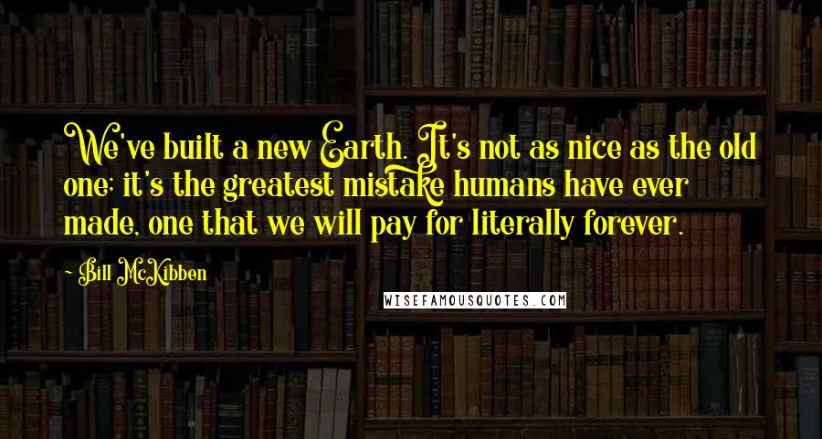 Bill McKibben quotes: We've built a new Earth. It's not as nice as the old one; it's the greatest mistake humans have ever made, one that we will pay for literally forever.