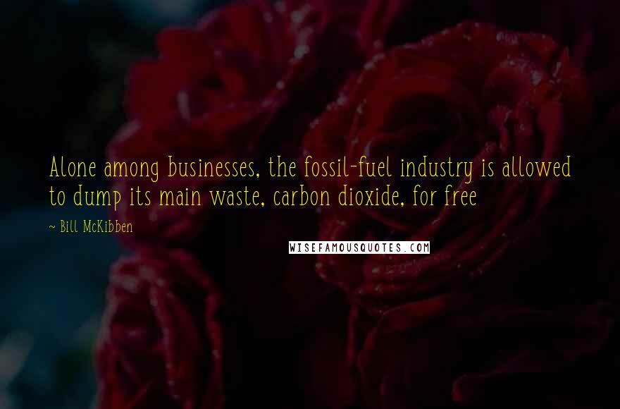 Bill McKibben quotes: Alone among businesses, the fossil-fuel industry is allowed to dump its main waste, carbon dioxide, for free