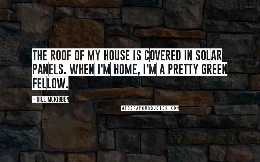 Bill McKibben quotes: The roof of my house is covered in solar panels. When I'm home, I'm a pretty green fellow.