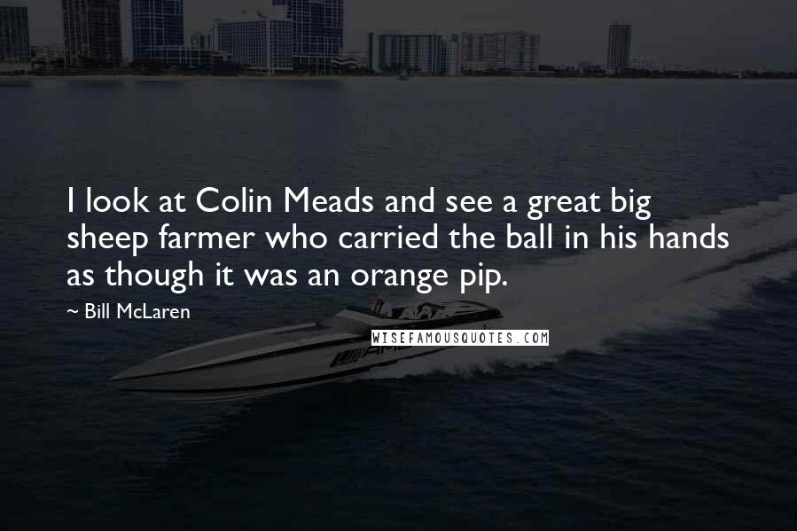 Bill McLaren quotes: I look at Colin Meads and see a great big sheep farmer who carried the ball in his hands as though it was an orange pip. Bill McLaren quotes: I look at Colin Meads and see a great big sheep farmer who carried the ball in his hands as though it was an orange pip.