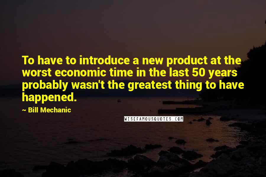 Bill Mechanic quotes: To have to introduce a new product at the worst economic time in the last 50 years probably wasn't the greatest thing to have happened.