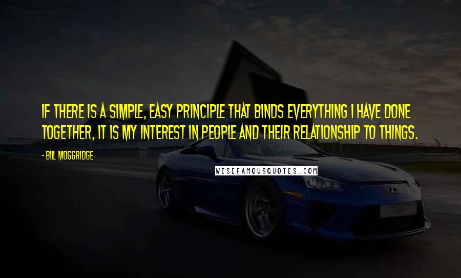 Bill Moggridge quotes: If there is a simple, easy principle that binds everything I have done together, it is my interest in people and their relationship to things.