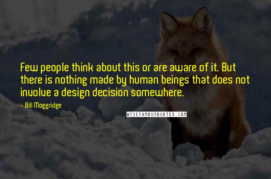 Bill Moggridge quotes: Few people think about this or are aware of it. But there is nothing made by human beings that does not involve a design decision somewhere.