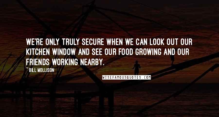 Bill Mollison quotes: We're only truly secure when we can look out our kitchen window and see our food growing and our friends working nearby. Bill Mollison quotes: We're only truly secure when we can look out our kitchen window and see our food growing and our friends working nearby.