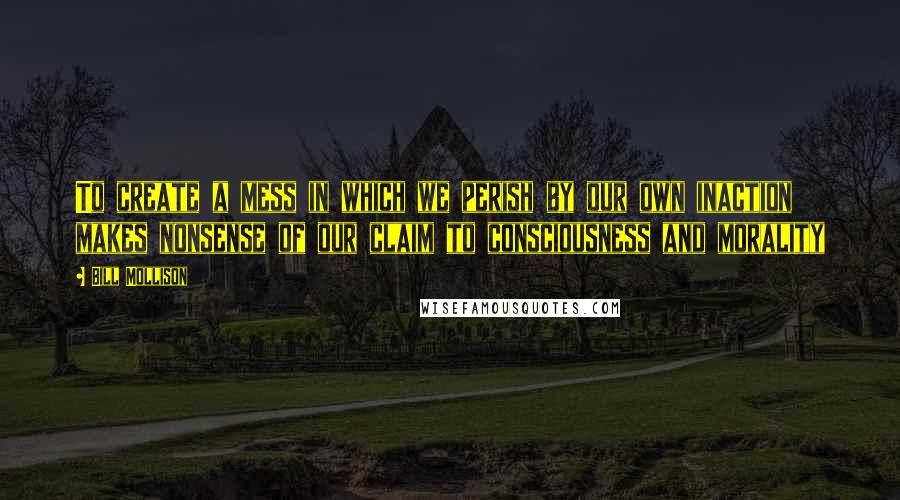 Bill Mollison quotes: To create a mess in which we perish by our own inaction makes nonsense of our claim to consciousness and morality