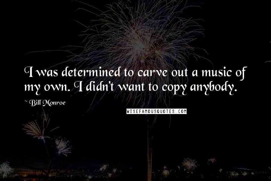 Bill Monroe quotes: I was determined to carve out a music of my own. I didn't want to copy anybody.