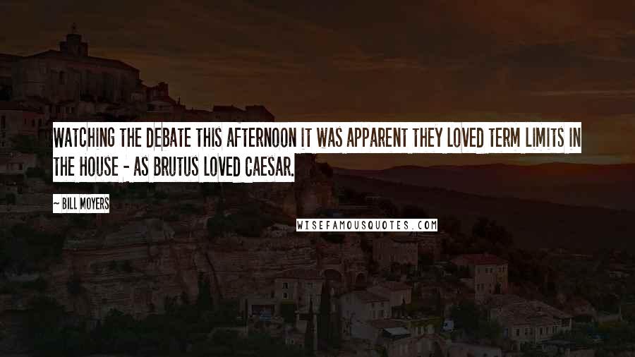 Bill Moyers quotes: Watching the debate this afternoon it was apparent they loved term limits in the House - as Brutus loved Caesar. Bill Moyers quotes: Watching the debate this afternoon it was apparent they loved term limits in the House - as Brutus loved Caesar.