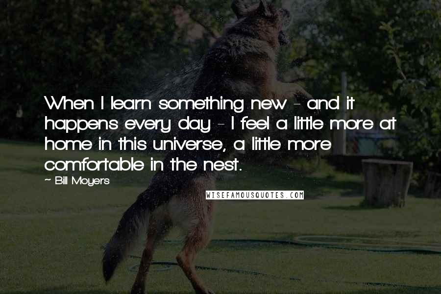 Bill Moyers quotes: When I learn something new - and it happens every day - I feel a little more at home in this universe, a little more comfortable in the nest. Bill Moyers quotes: When I learn something new - and it happens every day - I feel a little more at home in this universe, a little more comfortable in the nest.