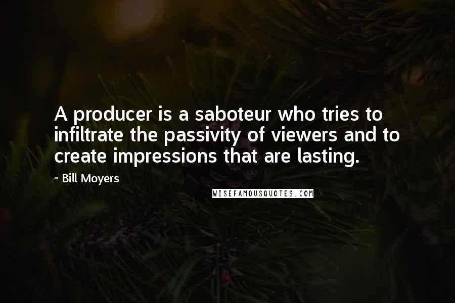 Bill Moyers quotes: A producer is a saboteur who tries to infiltrate the passivity of viewers and to create impressions that are lasting. Bill Moyers quotes: A producer is a saboteur who tries to infiltrate the passivity of viewers and to create impressions that are lasting.
