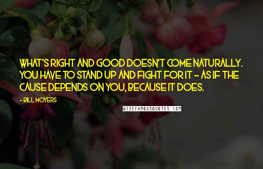 Bill Moyers quotes: What's right and good doesn't come naturally. You have to stand up and fight for it - as if the cause depends on you, because it does.