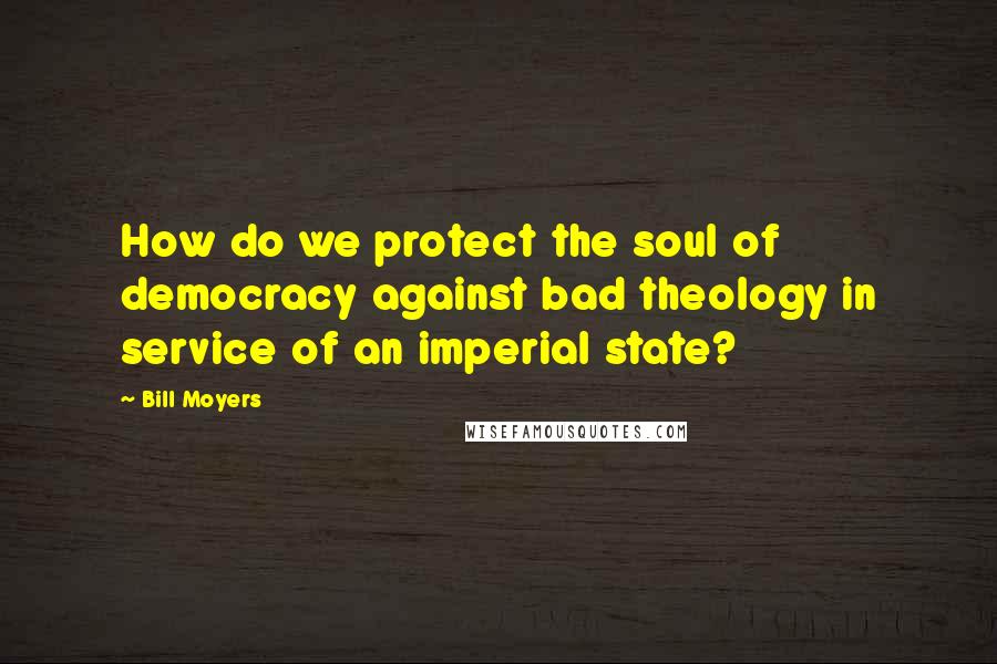 Bill Moyers quotes: How do we protect the soul of democracy against bad theology in service of an imperial state?