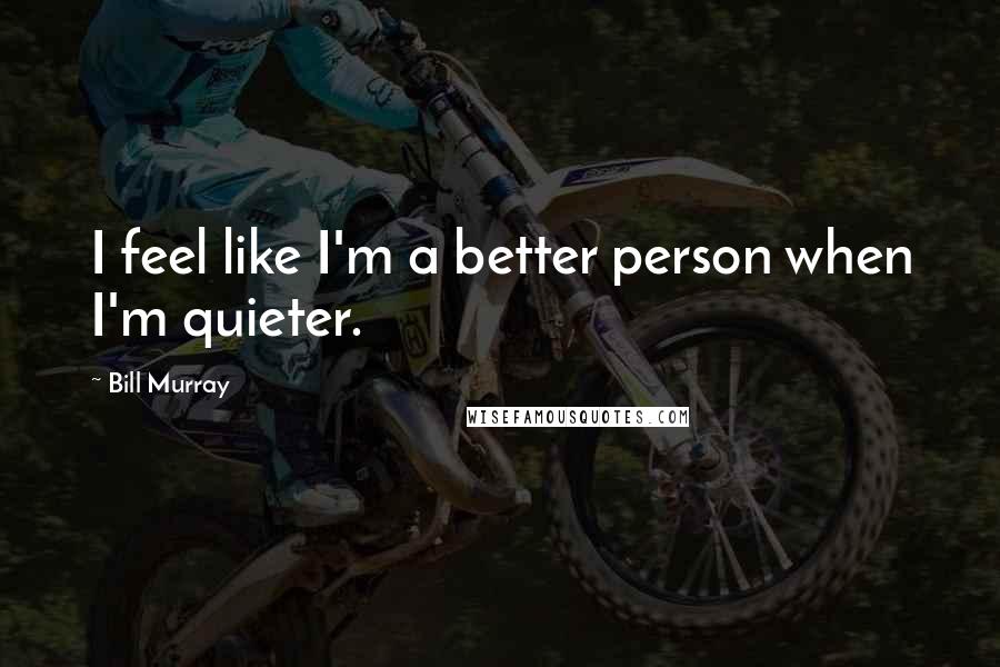 Bill Murray quotes: I feel like I'm a better person when I'm quieter.