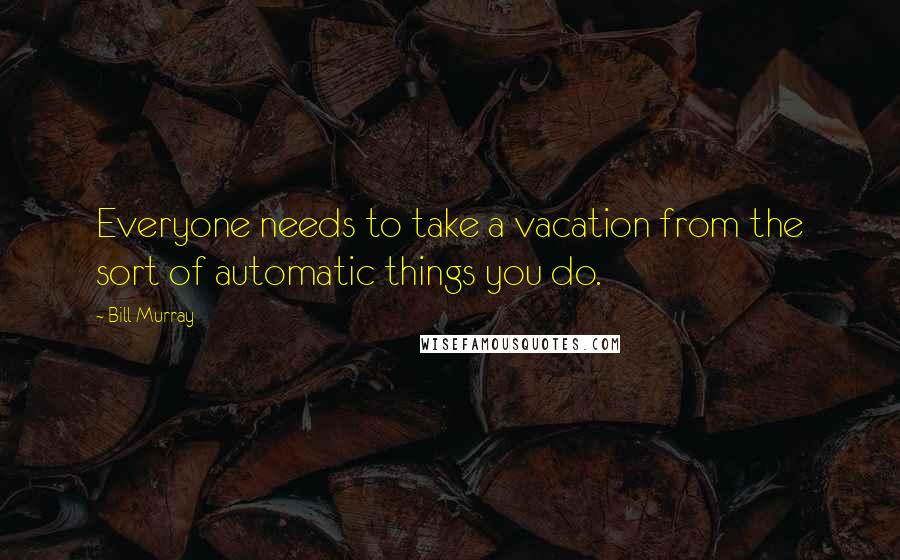 Bill Murray quotes: Everyone needs to take a vacation from the sort of automatic things you do.
