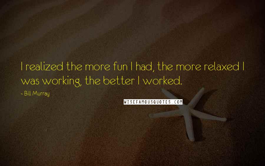 Bill Murray quotes: I realized the more fun I had, the more relaxed I was working, the better I worked.