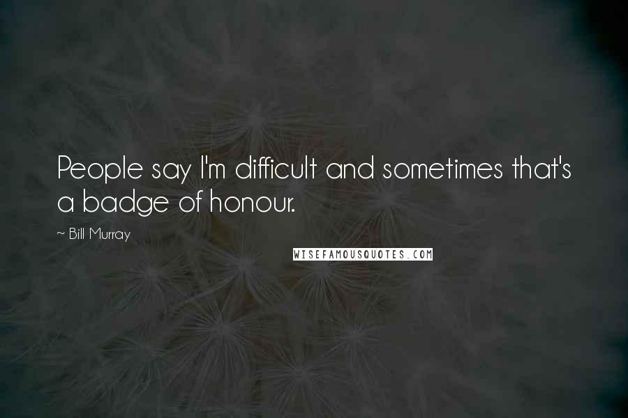 Bill Murray quotes: People say I'm difficult and sometimes that's a badge of honour.
