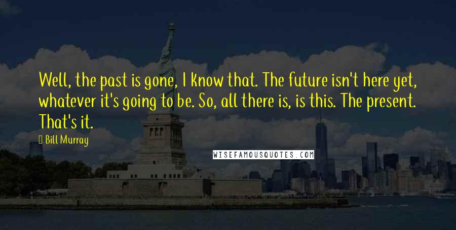 Bill Murray quotes: Well, the past is gone, I know that. The future isn't here yet, whatever it's going to be. So, all there is, is this. The present. That's it.