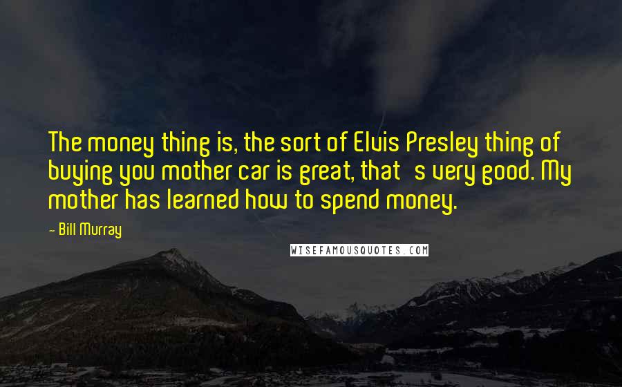Bill Murray quotes: The money thing is, the sort of Elvis Presley thing of buying you mother car is great, that's very good. My mother has learned how to spend money.