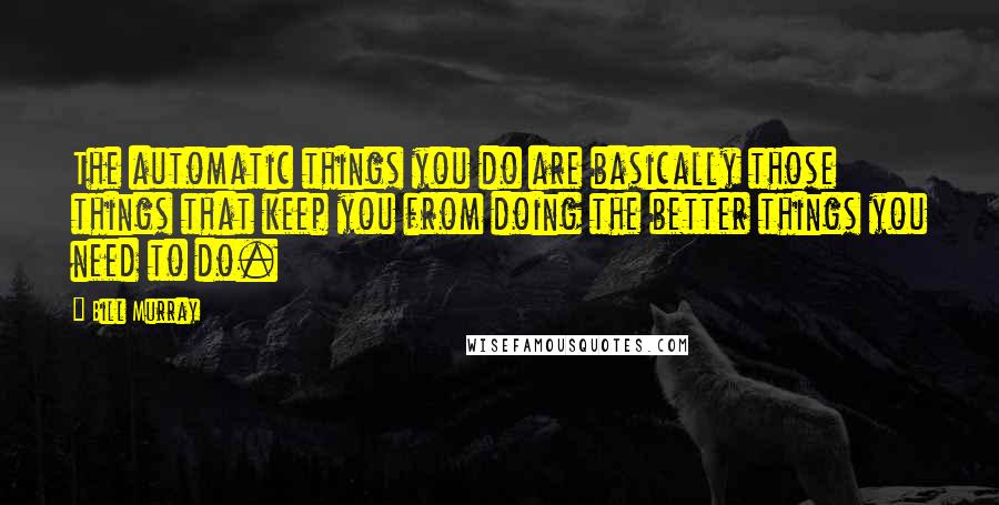 Bill Murray quotes: The automatic things you do are basically those things that keep you from doing the better things you need to do.