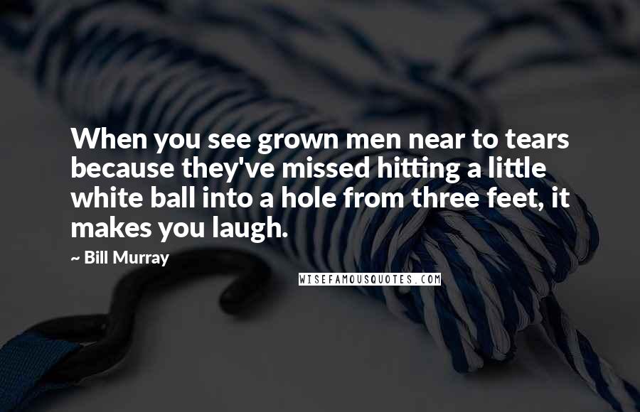 Bill Murray quotes: When you see grown men near to tears because they've missed hitting a little white ball into a hole from three feet, it makes you laugh.