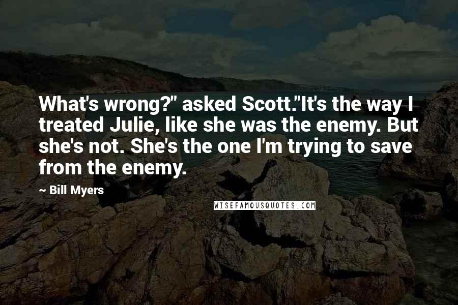 Bill Myers quotes: What's wrong?" asked Scott."It's the way I treated Julie, like she was the enemy. But she's not. She's the one I'm trying to save from the enemy. Bill Myers quotes: What's wrong?" asked Scott."It's the way I treated Julie, like she was the enemy. But she's not. She's the one I'm trying to save from the enemy.