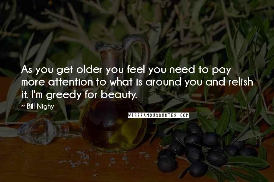 Bill Nighy quotes: As you get older you feel you need to pay more attention to what is around you and relish it. I'm greedy for beauty. Bill Nighy quotes: As you get older you feel you need to pay more attention to what is around you and relish it. I'm greedy for beauty.