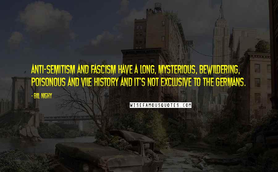 Bill Nighy quotes: Anti-Semitism and Fascism have a long, mysterious, bewildering, poisonous and vile history and it's not exclusive to the Germans. Bill Nighy quotes: Anti-Semitism and Fascism have a long, mysterious, bewildering, poisonous and vile history and it's not exclusive to the Germans.