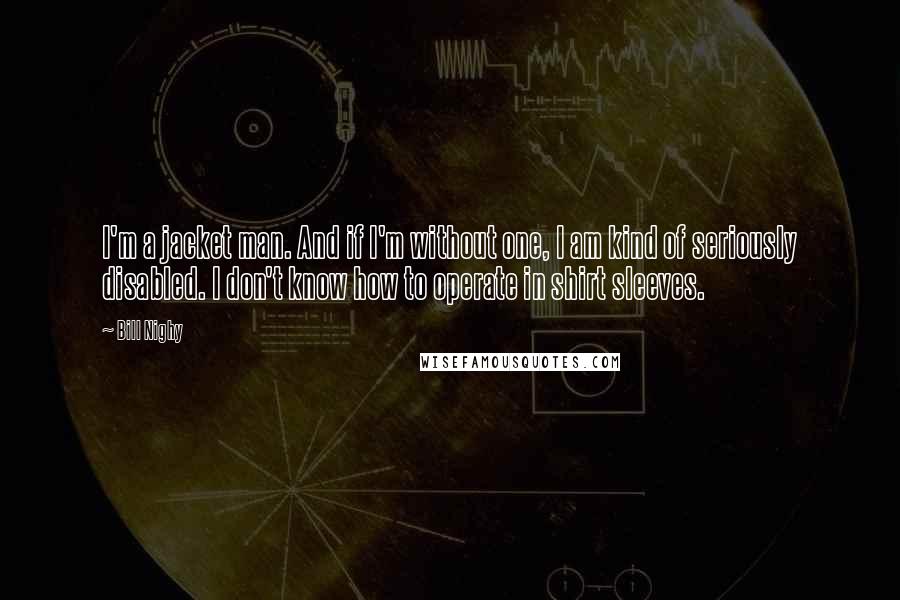 Bill Nighy quotes: I'm a jacket man. And if I'm without one, I am kind of seriously disabled. I don't know how to operate in shirt sleeves.
