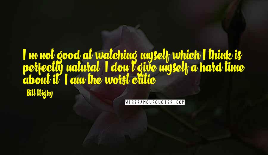 Bill Nighy quotes: I'm not good at watching myself which I think is perfectly natural. I don't give myself a hard time about it. I am the worst critic. Bill Nighy quotes: I'm not good at watching myself which I think is perfectly natural. I don't give myself a hard time about it. I am the worst critic.
