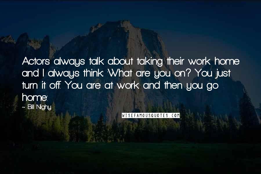Bill Nighy quotes: Actors always talk about taking their work home and I always think: 'What are you on? You just turn it off. You are at work and then you go home.' Bill Nighy quotes: Actors always talk about taking their work home and I always think: 'What are you on? You just turn it off. You are at work and then you go home.'