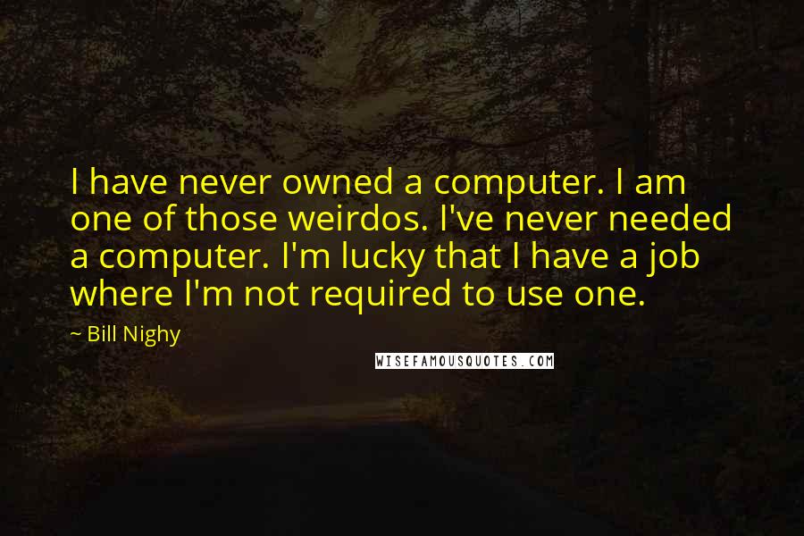 Bill Nighy quotes: I have never owned a computer. I am one of those weirdos. I've never needed a computer. I'm lucky that I have a job where I'm not required to use